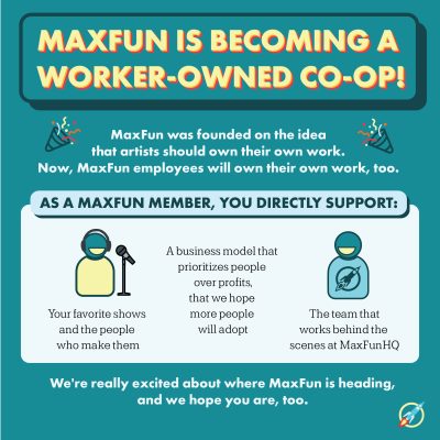Heading: MaxFun is becoming a worker-owned co-op. Subheading: MaxFun was founded on the idea that artists should own their work. Now, MaxFun employees will own their work, too. Subheading: As a MaxFun member, you directly support:. Text: Your favorite shows and the people who make them, a business model that prioritizes people over profits, that we hope more people will adopt, the team that works behind the scenes at MaxFun HQ. Text: We're really excited about where MaxFun is headed and we hope you are, too.