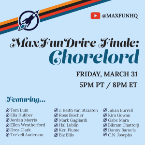A graphic advertising an event. A light blue background with 4 colored stripes of orange, black, red, and teal going diagonally across the top left, with the Maximum Fun rocket logo in the center. At the top right is a the YouTube play button logo and the text MaxFunHQ. Heading: MaxFunDrive Finale: Chorelord. Subheading: Friday, March 31 5pm PT/8pm ET. Subheading: Featuring. Text: Tom Lum, Ella Hubber, Jordan Morris, Ellen Weatherford, Drea Clark, Tre'vell Anderson, J. Keith van Straaten, Ross Blocher, Mark Gagliardi, Hal Lublin, Ken Plume, Biz Ellis, Julian Burrell, Kira Gowan, Gabe Mara, Bikram Chatterji, Danny Baruela, C.N. Josephs.