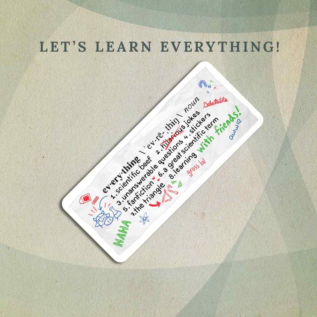 Let’s Learn Everything: A crumpled strip of paper containing the dictionary definition for the word “everything”, which has been covered in red, blue, and green annotations (indicated in brackets): “1. scientific beef [drawing of a cow holding a beaker] 2. hilarious jokes [“hilarious” is crossed out and “debatable” is written next to it] 3. unanswerable questions 4. stickers 5. fanfiction [red hearts] 6. a great scientific term 7. the triangle [drawing of a triangle instrument] 8. learning [“with friends!” in green text, followed by “gross lol” in red text” and “aww” in blue text]
