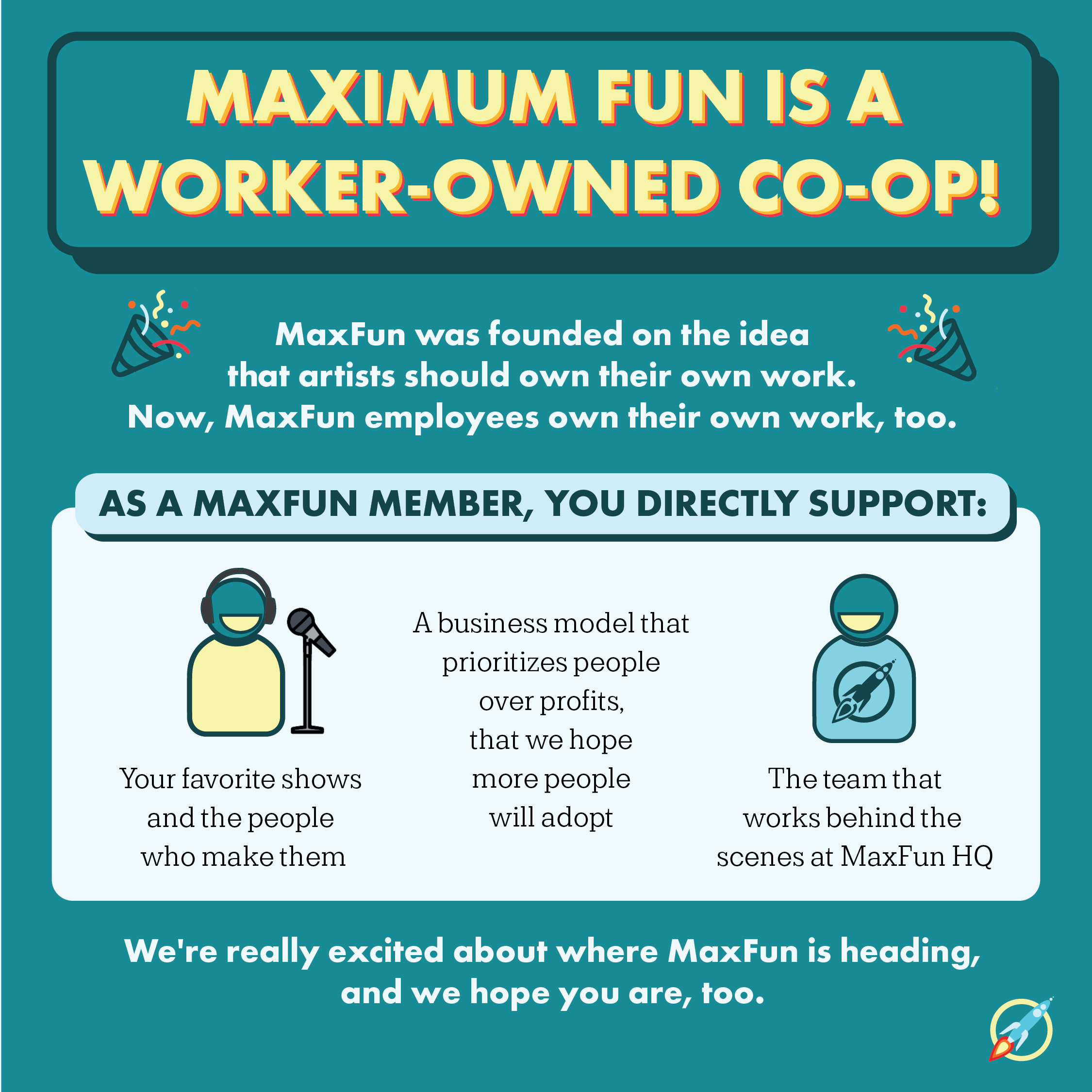 Heading: Maximum Fun is worker-owned co-op. Subheading: MaxFun was founded on the idea that artists should own their work. Now, MaxFun employees own their work, too. Subheading: As a MaxFun member, you directly support:. Text: Your favorite shows and the people who make them, a business model that prioritizes people over profits, that we hope more people will adopt, the team that works behind the scenes at MaxFun HQ. Text: We're really excited about where MaxFun is headed and we hope you are, too.