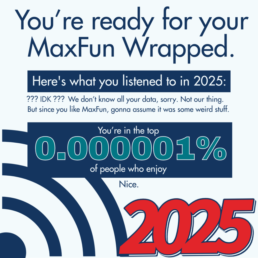 A graphic in the style of a Spotify wrapped. "You're ready for your MaxFun Wrapped. Here's what you listened to in 2025: ??? IDK ??? We don’t know all your data, sorry. Not our thing. But since you like MaxFun, gonna assume it was some weird stuff. You're in top 0.00000001% of people who enjoy"