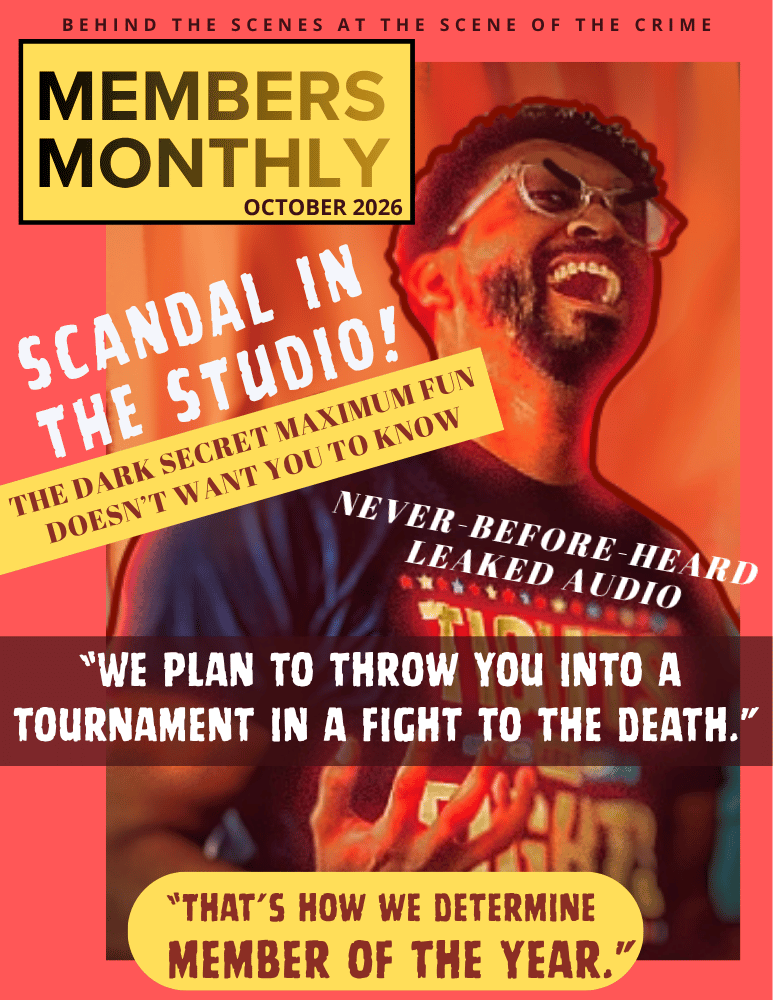 The cover page for the October edition of a fake magazine called "Member's Monthly". Largely yellow and red, it features an image of producer Julian Burrell cackling menacingly. It includes the magazine's tagline "behind the scenes at the scene of the crime" as well as several salacious headlines. "SCANDAL IN THE STUDIO! The dark secret Maximum Fun doesn't want you to know" "Never-before-leaked audio" "WE PLAN TO THROW YOU INTO A TOURNAMENT IN A FIGHT TO THE DEATH" "THAT'S HOW WE DETERMINE MEMBER OF THE YEAR"